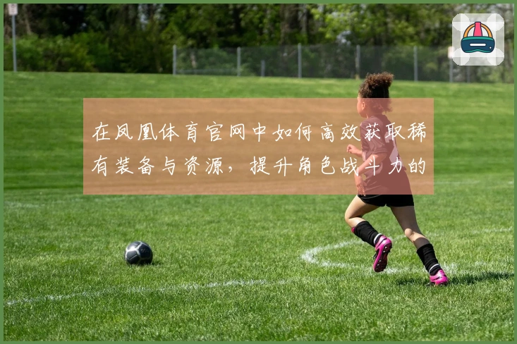 在凤凰体育官网中如何高效获取稀有装备与资源,提升角色战斗力的小技巧分享