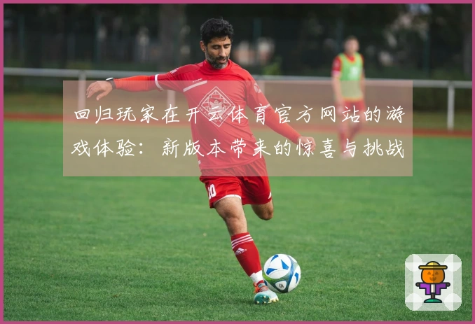 回归玩家在开云体育官方网站的游戏体验：新版本带来的惊喜与挑战
