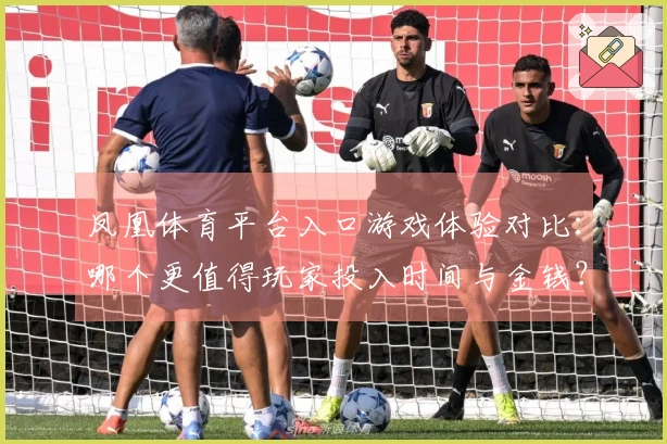 凤凰体育平台入口游戏体验对比：哪个更值得玩家投入时间与金钱？