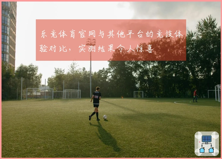 乐竞体育官网与其他平台的竞技体验对比，实测结果令人惊喜
