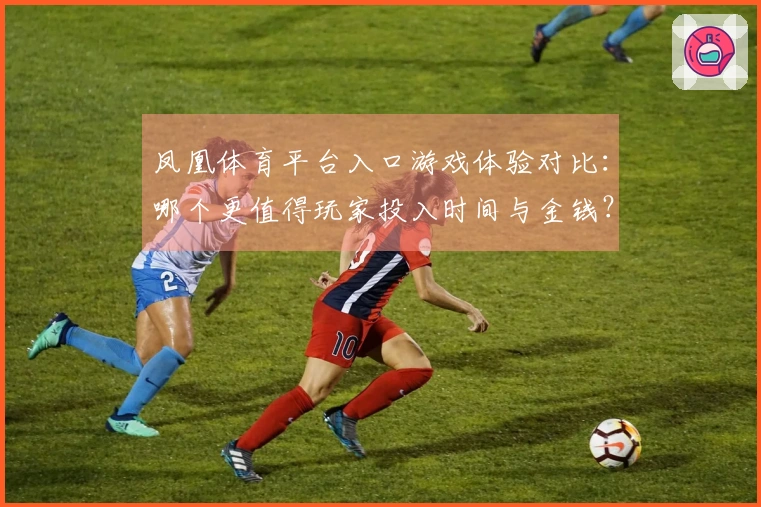 凤凰体育平台入口游戏体验对比：哪个更值得玩家投入时间与金钱？