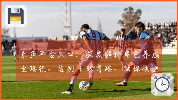 乐鱼平台入口：深度解析角色养成全路径，告别卡级弯路，助你快速成型！