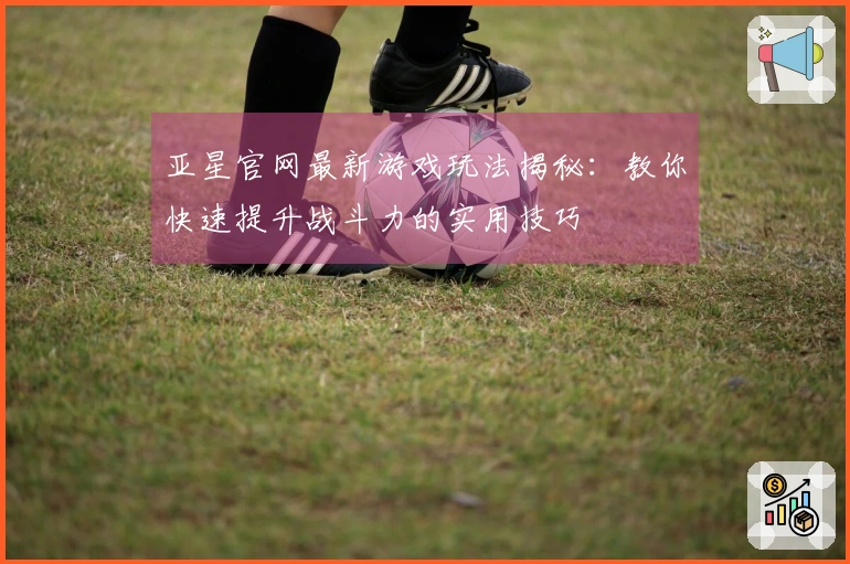亚星官网最新游戏玩法揭秘：教你快速提升战斗力的实用技巧