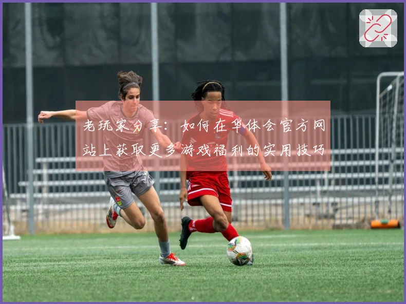 老玩家分享：如何在华体会官方网站上获取更多游戏福利的实用技巧