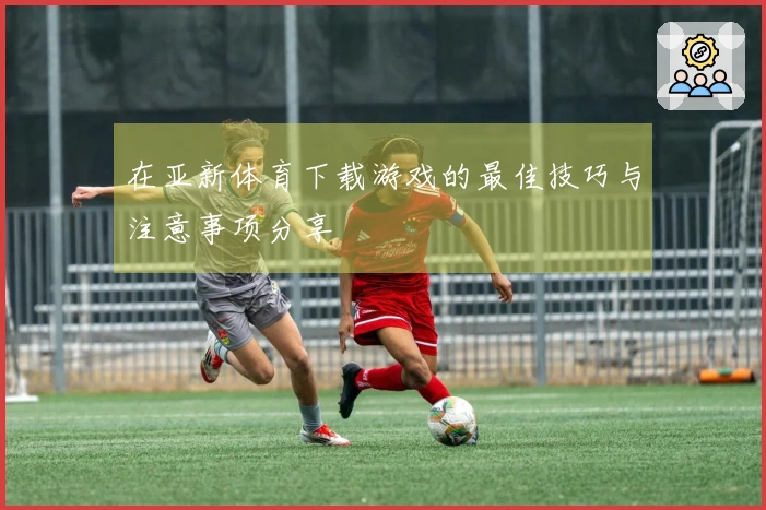 在亚新体育下载游戏的最佳技巧与注意事项分享